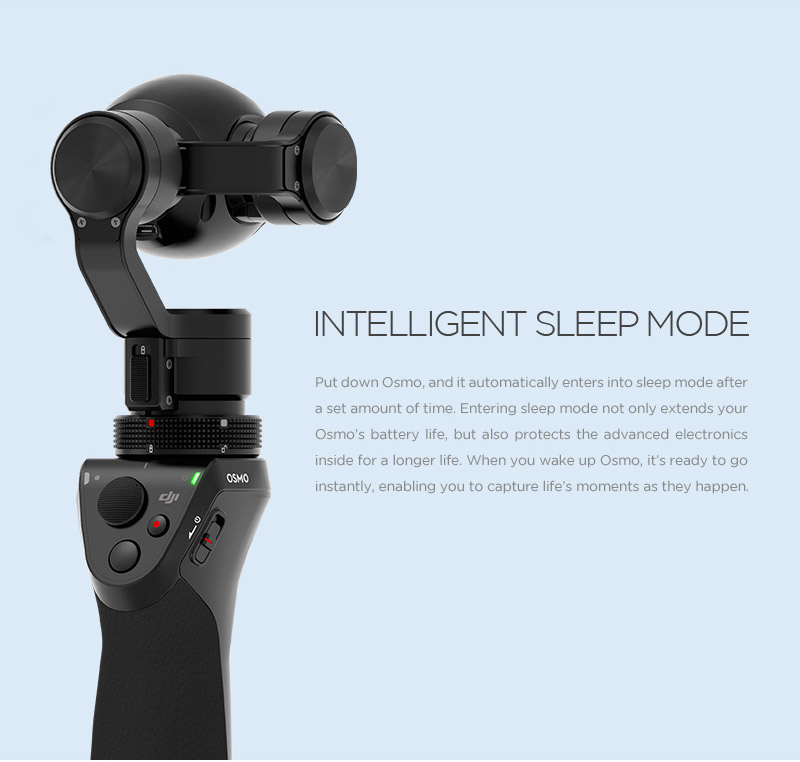 INTELLIGENT SLEEP MODE  Put down the Osmo, and it automatically enters into sleep mode after a set amount of time. This not only extends the Osmo’s battery life, but also increases the lifespan of its advanced electronics. When you wake up the Osmo, it’s ready to go.